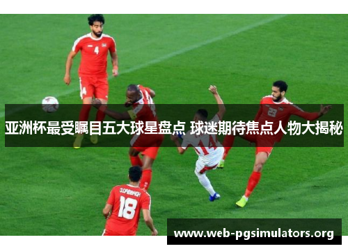 亚洲杯最受瞩目五大球星盘点 球迷期待焦点人物大揭秘 亚洲杯最受瞩目五大球星盘点 球迷期待焦点人物大揭秘