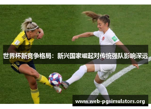 世界杯新竞争格局:新兴国家崛起对传统强队影响深远 世界杯新竞争格局:新兴国家崛起对传统强队影响深远