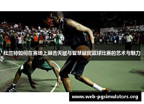 杜兰特如何在赛场上融合天赋与智慧展现篮球比赛的艺术与魅力 杜兰特如何在赛场上融合天赋与智慧展现篮球比赛的艺术与魅力