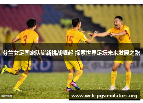 芬兰女足国家队崭新挑战崛起 探索世界足坛未来发展之路 芬兰女足国家队崭新挑战崛起 探索世界足坛未来发展之路