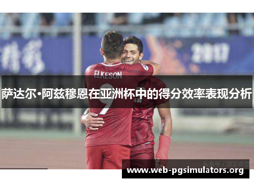 萨达尔·阿兹穆恩在亚洲杯中的得分效率表现分析 萨达尔·阿兹穆恩在亚洲杯中的得分效率表现分析