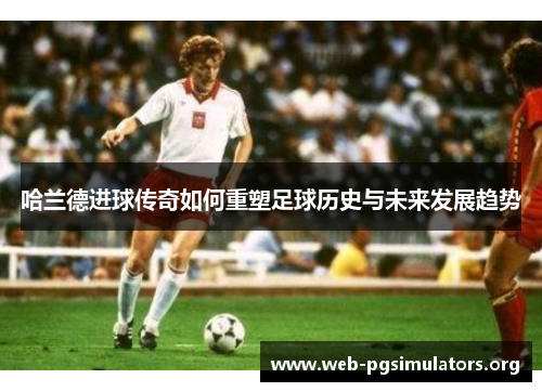 哈兰德进球传奇如何重塑足球历史与未来发展趋势 哈兰德进球传奇如何重塑足球历史与未来发展趋势