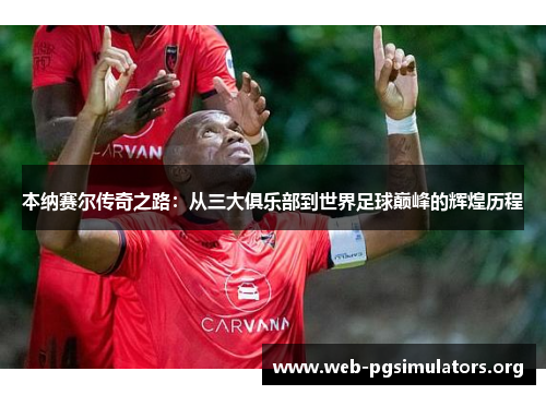 本纳赛尔传奇之路:从三大俱乐部到世界足球巅峰的辉煌历程 本纳赛尔传奇之路:从三大俱乐部到世界足球巅峰的辉煌历程