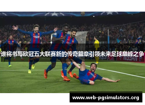 谁将书写欧冠五大联赛新的传奇篇章引领未来足球巅峰之争 谁将书写欧冠五大联赛新的传奇篇章引领未来足球巅峰之争