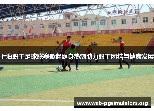上海职工足球联赛掀起健身热潮助力职工团结与健康发展 上海职工足球联赛掀起健身热潮助力职工团结与健康发展