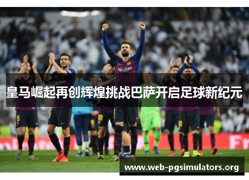 皇马崛起再创辉煌挑战巴萨开启足球新纪元 皇马崛起再创辉煌挑战巴萨开启足球新纪元