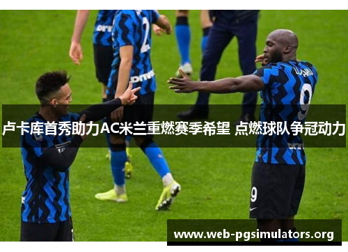 卢卡库首秀助力AC米兰重燃赛季希望 点燃球队争冠动力 卢卡库首秀助力AC米兰重燃赛季希望 点燃球队争冠动力