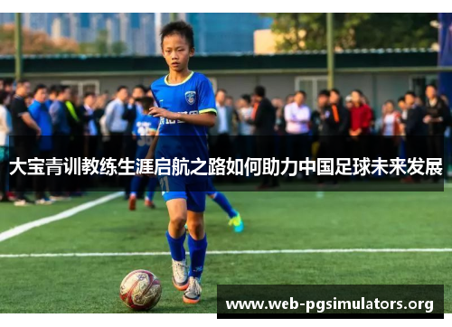 大宝青训教练生涯启航之路如何助力中国足球未来发展 大宝青训教练生涯启航之路如何助力中国足球未来发展