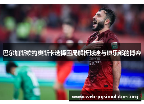 巴尔加斯续约奥斯卡选择困局解析球迷与俱乐部的博弈 巴尔加斯续约奥斯卡选择困局解析球迷与俱乐部的博弈