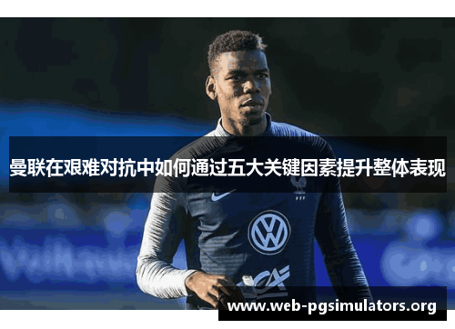 曼联在艰难对抗中如何通过五大关键因素提升整体表现 曼联在艰难对抗中如何通过五大关键因素提升整体表现