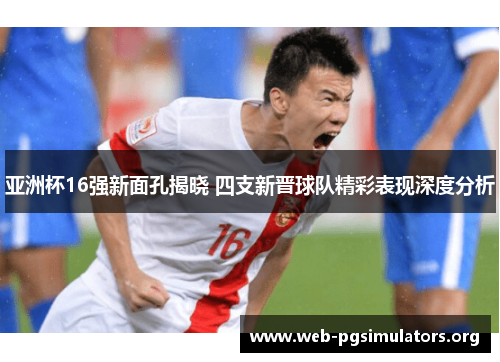 亚洲杯16强新面孔揭晓 四支新晋球队精彩表现深度分析