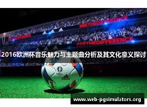 2016欧洲杯音乐魅力与主题曲分析及其文化意义探讨 2016欧洲杯音乐魅力与主题曲分析及其文化意义探讨