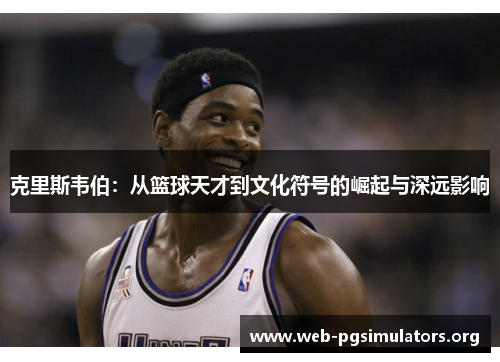 克里斯韦伯:从篮球天才到文化符号的崛起与深远影响 克里斯韦伯:从篮球天才到文化符号的崛起与深远影响