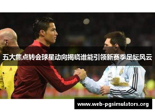 五大焦点转会球星动向揭晓谁能引领新赛季足坛风云 五大焦点转会球星动向揭晓谁能引领新赛季足坛风云