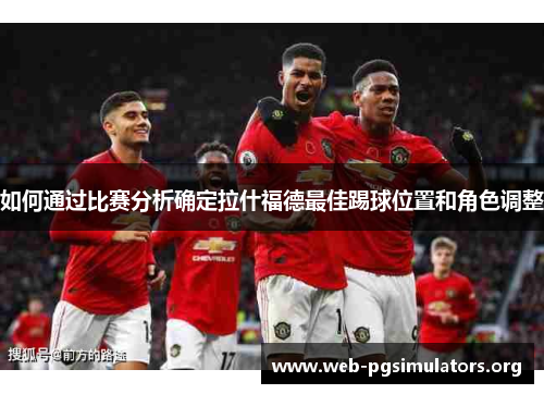 如何通过比赛分析确定拉什福德最佳踢球位置和角色调整 如何通过比赛分析确定拉什福德最佳踢球位置和角色调整