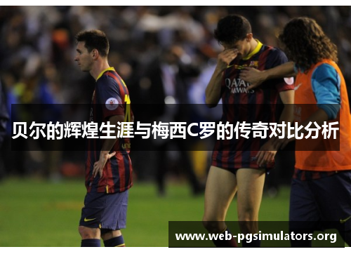贝尔的辉煌生涯与梅西C罗的传奇对比分析 贝尔的辉煌生涯与梅西C罗的传奇对比分析