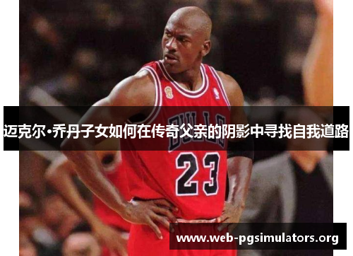 迈克尔·乔丹子女如何在传奇父亲的阴影中寻找自我道路 迈克尔·乔丹子女如何在传奇父亲的阴影中寻找自我道路